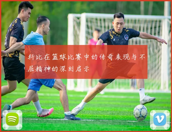 科比在篮球比赛中的传奇表现与不屈精神的深刻启示