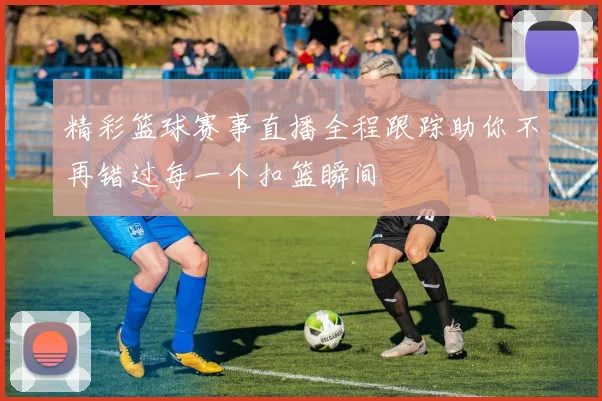 精彩篮球赛事直播全程跟踪助你不再错过每一个扣篮瞬间