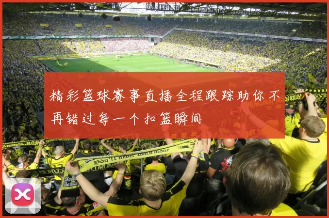 精彩篮球赛事直播全程跟踪助你不再错过每一个扣篮瞬间