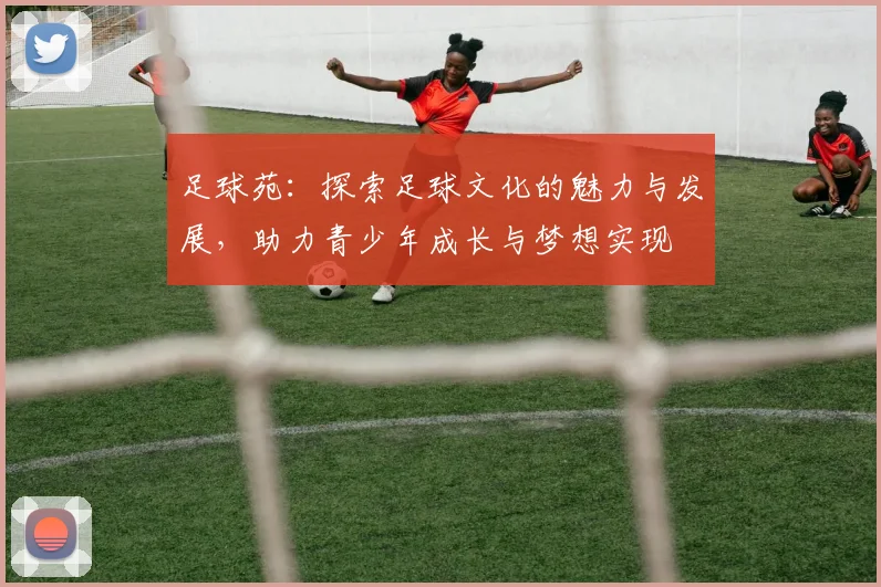 足球苑：探索足球文化的魅力与发展，助力青少年成长与梦想实现
